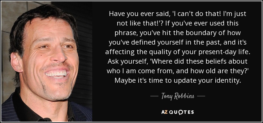 Have you ever said, 'I can't do that! I'm just not like that!'? If you've ever used this phrase, you've hit the boundary of how you've defined yourself in the past, and it's affecting the quality of your present-day life. Ask yourself, 'Where did these beliefs about who I am come from, and how old are they?' Maybe it's time to update your identity. - Tony Robbins