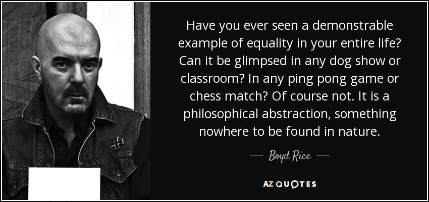 Have you ever seen a demonstrable example of equality in your entire life? Can it be glimpsed in any dog show or classroom? In any ping pong game or chess match? Of course not. It is a philosophical abstraction, something nowhere to be found in nature. - Boyd Rice