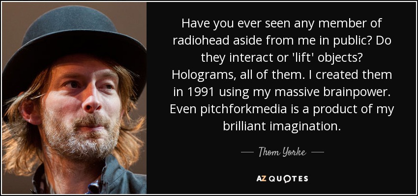 Have you ever seen any member of radiohead aside from me in public? Do they interact or 'lift' objects? Holograms, all of them. I created them in 1991 using my massive brainpower. Even pitchforkmedia is a product of my brilliant imagination. - Thom Yorke