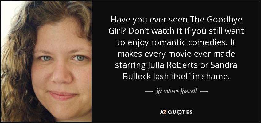 Have you ever seen The Goodbye Girl? Don’t watch it if you still want to enjoy romantic comedies. It makes every movie ever made starring Julia Roberts or Sandra Bullock lash itself in shame. - Rainbow Rowell