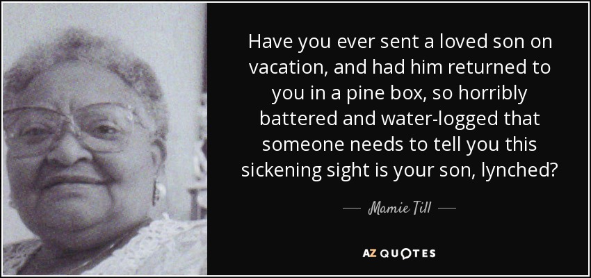 Have you ever sent a loved son on vacation, and had him returned to you in a pine box, so horribly battered and water-logged that someone needs to tell you this sickening sight is your son, lynched? - Mamie Till