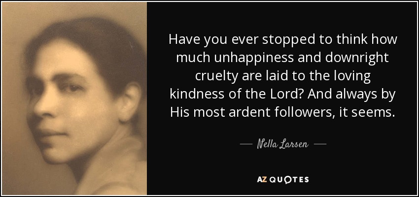 Have you ever stopped to think how much unhappiness and downright cruelty are laid to the loving kindness of the Lord? And always by His most ardent followers, it seems. - Nella Larsen