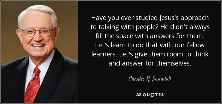 Have you ever studied Jesus's approach to talking with people? He didn't always fill the space with answers for them. Let's learn to do that with our fellow learners. Let's give them room to think and answer for themselves. - Charles R. Swindoll