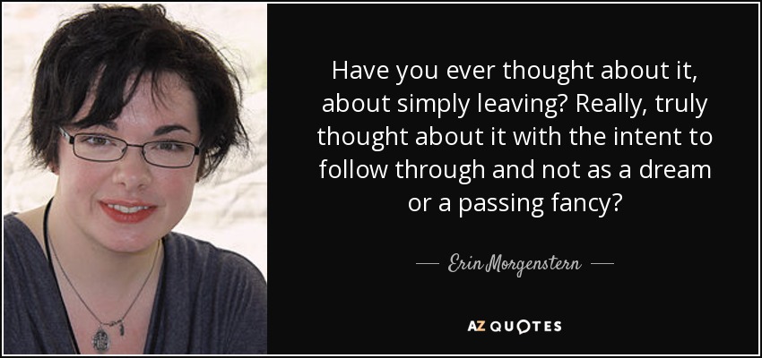Have you ever thought about it, about simply leaving? Really, truly thought about it with the intent to follow through and not as a dream or a passing fancy? - Erin Morgenstern