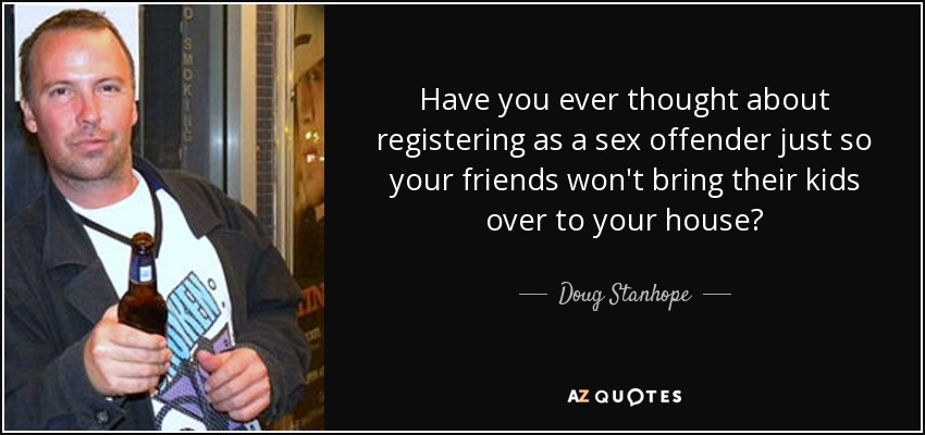 Have you ever thought about registering as a sex offender just so your friends won't bring their kids over to your house? - Doug Stanhope