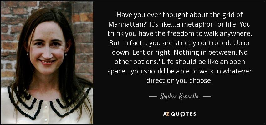 Have you ever thought about the grid of Manhattan?' It's like...a metaphor for life. You think you have the freedom to walk anywhere. But in fact... you are strictly controlled. Up or down. Left or right. Nothing in between. No other options.' Life should be like an open space...you should be able to walk in whatever direction you choose. - Sophie Kinsella