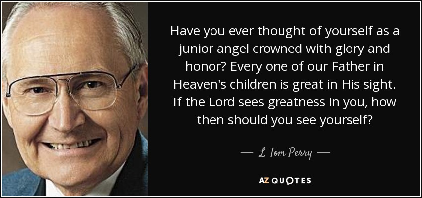 Have you ever thought of yourself as a junior angel crowned with glory and honor? Every one of our Father in Heaven's children is great in His sight. If the Lord sees greatness in you, how then should you see yourself? - L. Tom Perry