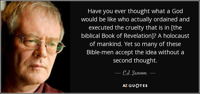 Have you ever thought what a God would be like who actually ordained and executed the cruelty that is in [the biblical Book of Revelation]? A holocaust of mankind. Yet so many of these Bible-men accept the idea without a second thought. - C.J. Sansom