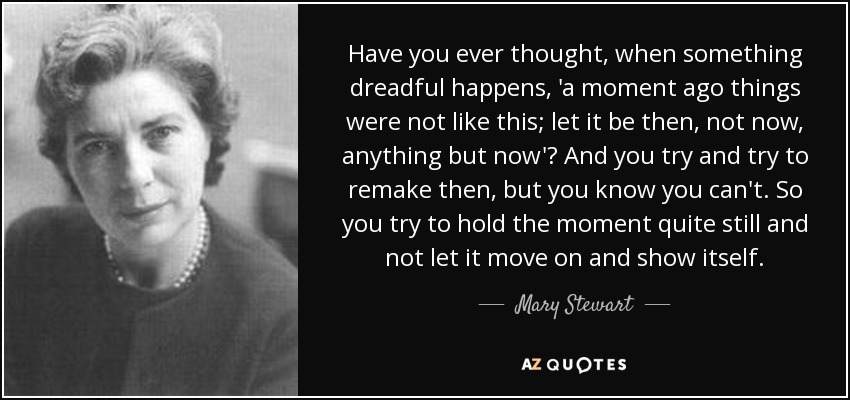 Have you ever thought, when something dreadful happens, 'a moment ago things were not like this; let it be then, not now, anything but now'? And you try and try to remake then, but you know you can't. So you try to hold the moment quite still and not let it move on and show itself. - Mary Stewart