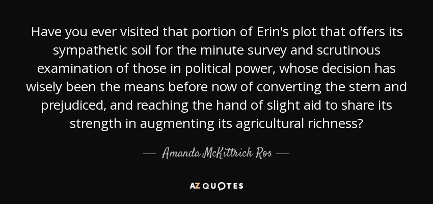 Have you ever visited that portion of Erin's plot that offers its sympathetic soil for the minute survey and scrutinous examination of those in political power, whose decision has wisely been the means before now of converting the stern and prejudiced, and reaching the hand of slight aid to share its strength in augmenting its agricultural richness? - Amanda McKittrick Ros