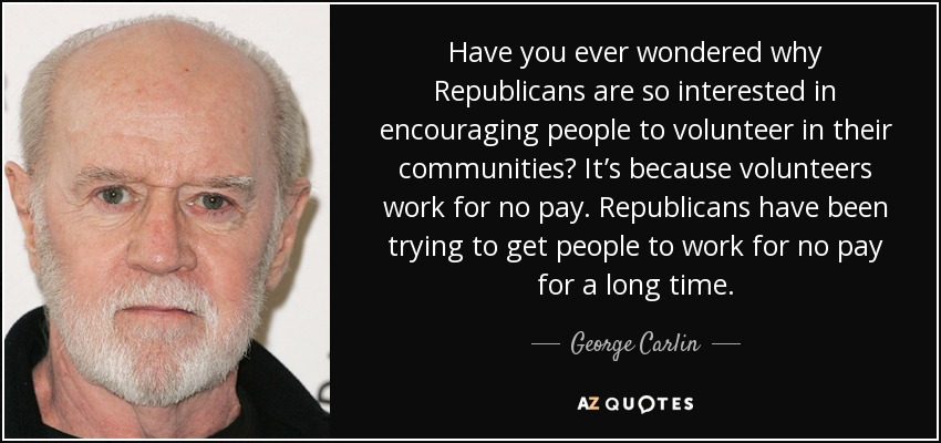 Have you ever wondered why Republicans are so interested in encouraging people to volunteer in their communities? It’s because volunteers work for no pay. Republicans have been trying to get people to work for no pay for a long time. - George Carlin