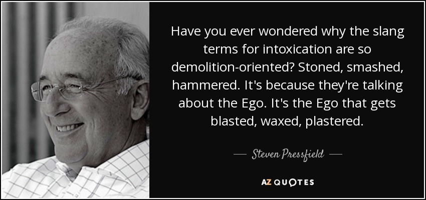 Have you ever wondered why the slang terms for intoxication are so demolition-oriented? Stoned, smashed, hammered. It's because they're talking about the Ego. It's the Ego that gets blasted, waxed, plastered. - Steven Pressfield