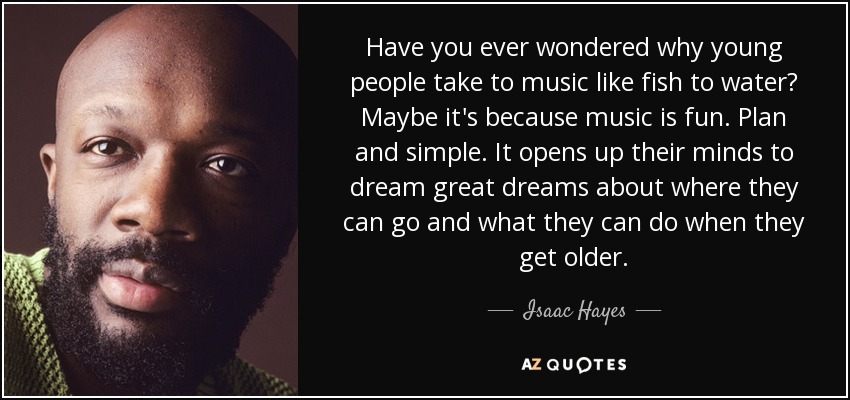 Have you ever wondered why young people take to music like fish to water? Maybe it's because music is fun. Plan and simple. It opens up their minds to dream great dreams about where they can go and what they can do when they get older. - Isaac Hayes