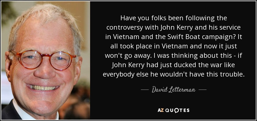 Have you folks been following the controversy with John Kerry and his service in Vietnam and the Swift Boat campaign? It all took place in Vietnam and now it just won't go away. I was thinking about this - if John Kerry had just ducked the war like everybody else he wouldn't have this trouble. - David Letterman