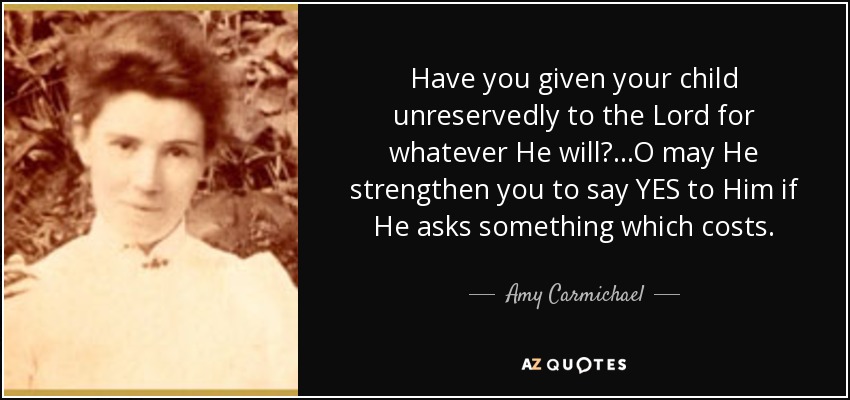 Have you given your child unreservedly to the Lord for whatever He will? ...O may He strengthen you to say YES to Him if He asks something which costs. - Amy Carmichael