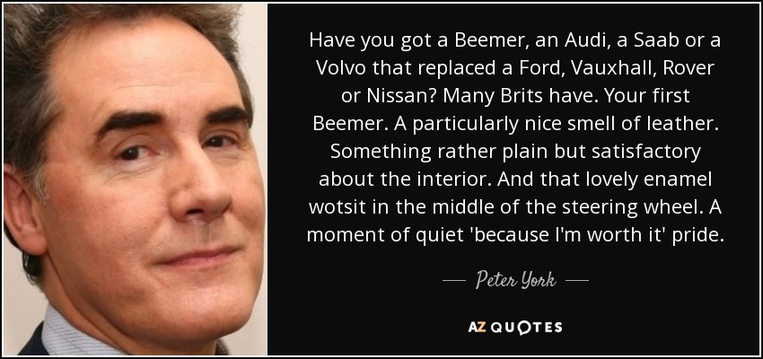 Have you got a Beemer, an Audi, a Saab or a Volvo that replaced a Ford, Vauxhall, Rover or Nissan? Many Brits have. Your first Beemer. A particularly nice smell of leather. Something rather plain but satisfactory about the interior. And that lovely enamel wotsit in the middle of the steering wheel. A moment of quiet 'because I'm worth it' pride. - Peter York
