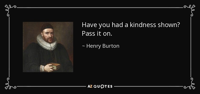 Have you had a kindness shown? Pass it on. - Henry Burton