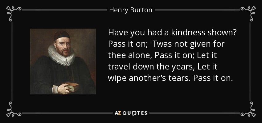 Have you had a kindness shown? Pass it on; 'Twas not given for thee alone, Pass it on; Let it travel down the years, Let it wipe another's tears. Pass it on. - Henry Burton