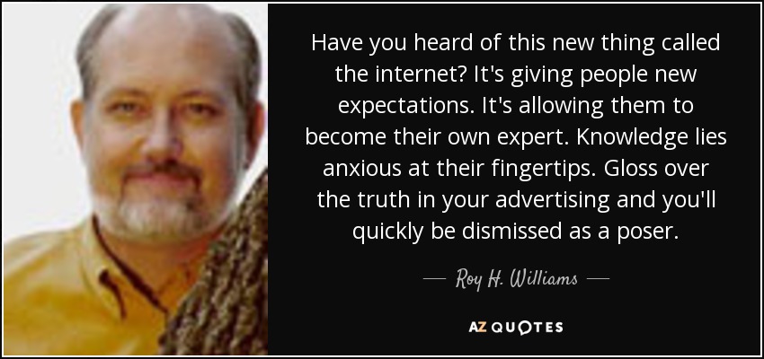 Have you heard of this new thing called the internet? It's giving people new expectations. It's allowing them to become their own expert. Knowledge lies anxious at their fingertips. Gloss over the truth in your advertising and you'll quickly be dismissed as a poser. - Roy H. Williams