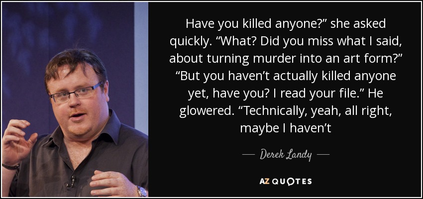 Have you killed anyone?” she asked quickly. “What? Did you miss what I said, about turning murder into an art form?” “But you haven’t actually killed anyone yet, have you? I read your file.” He glowered. “Technically, yeah, all right, maybe I haven’t - Derek Landy