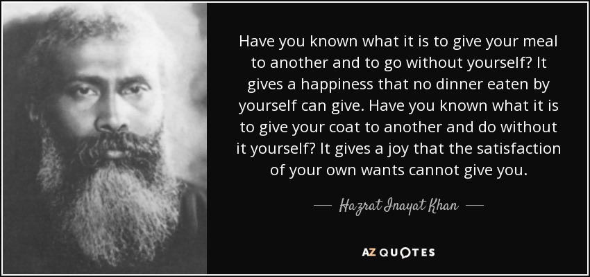 Have you known what it is to give your meal to another and to go without yourself? It gives a happiness that no dinner eaten by yourself can give. Have you known what it is to give your coat to another and do without it yourself? It gives a joy that the satisfaction of your own wants cannot give you. - Hazrat Inayat Khan