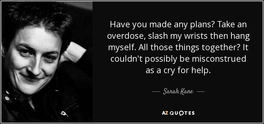 Have you made any plans? Take an overdose, slash my wrists then hang myself. All those things together? It couldn't possibly be misconstrued as a cry for help. - Sarah Kane