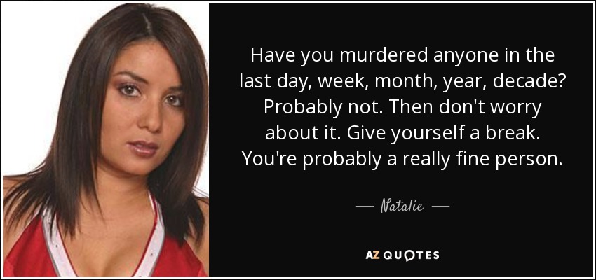 Have you murdered anyone in the last day, week, month, year, decade? Probably not. Then don't worry about it. Give yourself a break. You're probably a really fine person. - Natalie