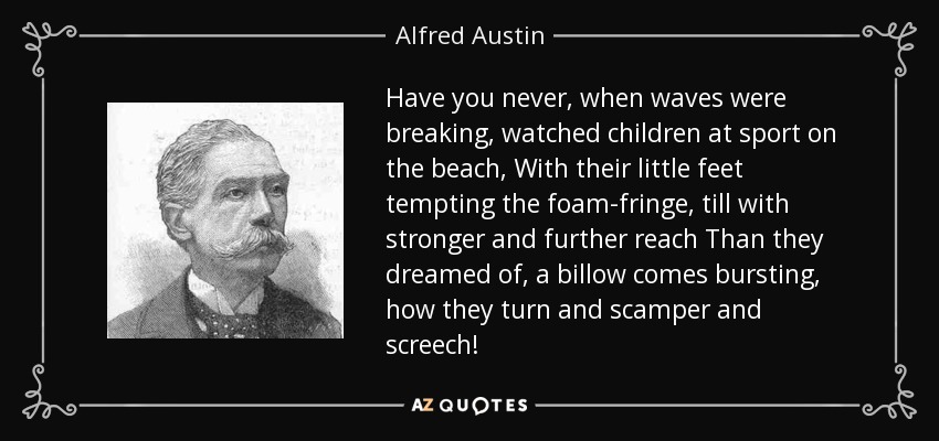 Have you never, when waves were breaking, watched children at sport on the beach, With their little feet tempting the foam-fringe, till with stronger and further reach Than they dreamed of, a billow comes bursting, how they turn and scamper and screech! - Alfred Austin