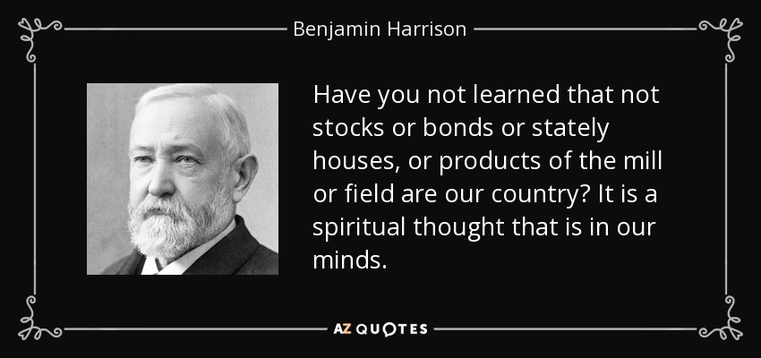 Have you not learned that not stocks or bonds or stately houses, or products of the mill or field are our country? It is a spiritual thought that is in our minds. - Benjamin Harrison
