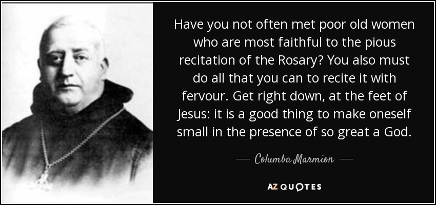 Have you not often met poor old women who are most faithful to the pious recitation of the Rosary? You also must do all that you can to recite it with fervour. Get right down, at the feet of Jesus: it is a good thing to make oneself small in the presence of so great a God. - Columba Marmion