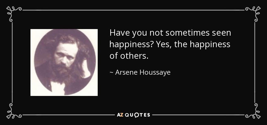 Have you not sometimes seen happiness? Yes, the happiness of others. - Arsene Houssaye
