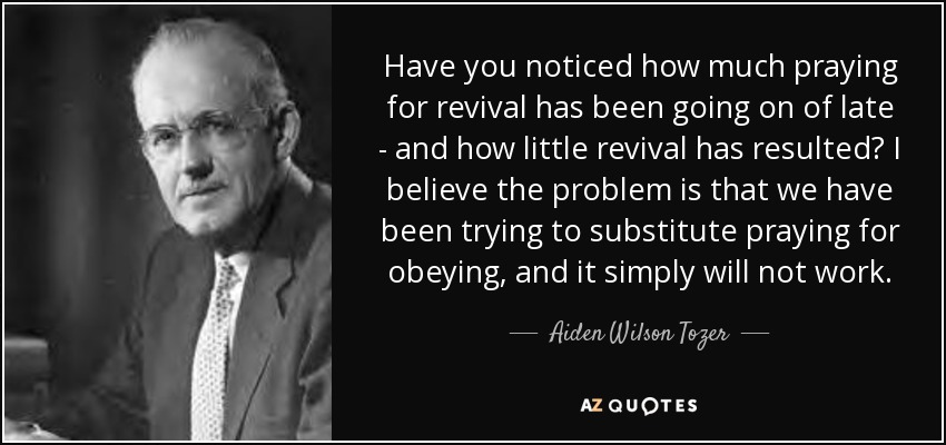 Have you noticed how much praying for revival has been going on of late - and how little revival has resulted? I believe the problem is that we have been trying to substitute praying for obeying, and it simply will not work. - Aiden Wilson Tozer