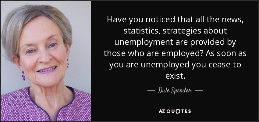 Have you noticed that all the news, statistics, strategies about unemployment are provided by those who are employed? As soon as you are unemployed you cease to exist. - Dale Spender