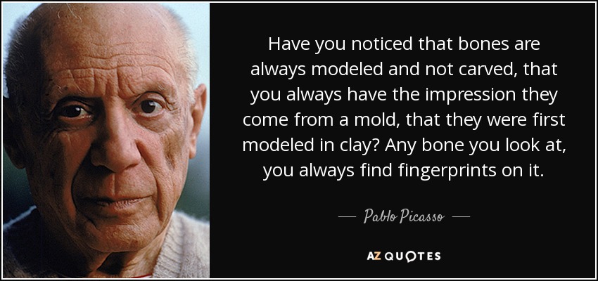 Have you noticed that bones are always modeled and not carved, that you always have the impression they come from a mold, that they were first modeled in clay? Any bone you look at, you always find fingerprints on it. - Pablo Picasso
