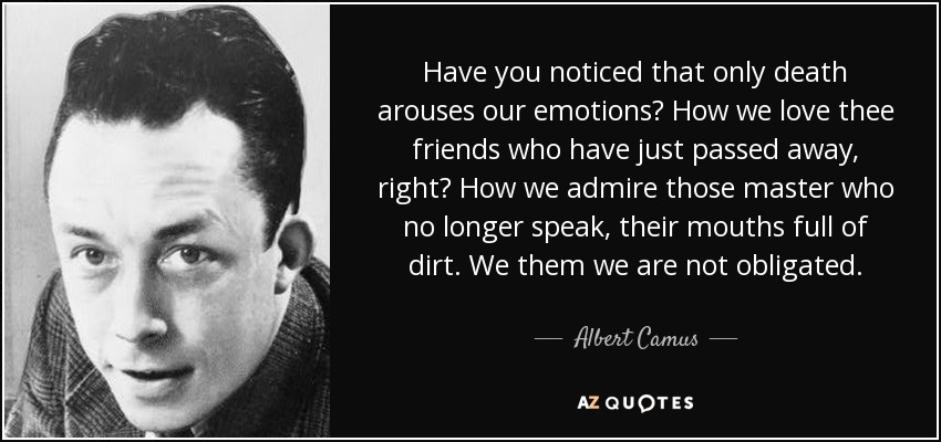 Have you noticed that only death arouses our emotions? How we love thee friends who have just passed away, right? How we admire those master who no longer speak, their mouths full of dirt. We them we are not obligated. - Albert Camus