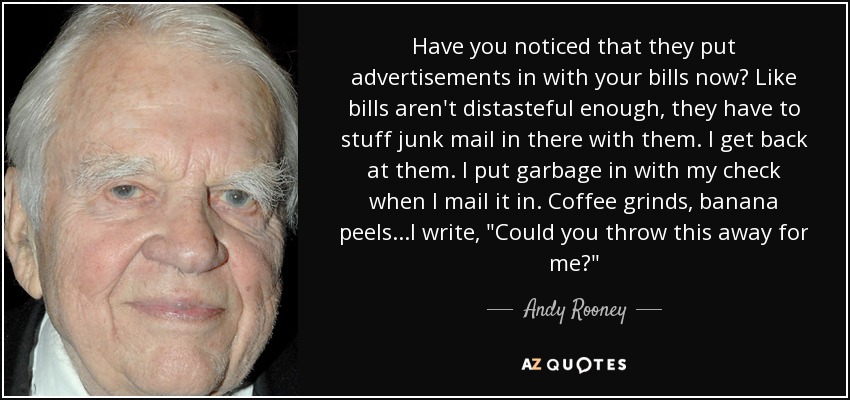 Have you noticed that they put advertisements in with your bills now? Like bills aren't distasteful enough, they have to stuff junk mail in there with them. I get back at them. I put garbage in with my check when I mail it in. Coffee grinds, banana peels...I write, 