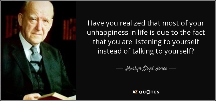 Have you realized that most of your unhappiness in life is due to the fact that you are listening to yourself instead of talking to yourself? - Martyn Lloyd-Jones 