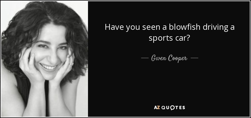 Have you seen a blowfish driving a sports car? - Gwen Cooper