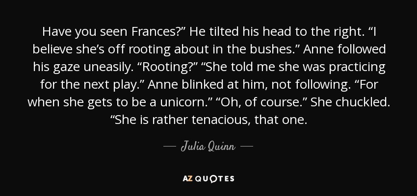 Have you seen Frances?” He tilted his head to the right. “I believe she’s off rooting about in the bushes.” Anne followed his gaze uneasily. “Rooting?” “She told me she was practicing for the next play.” Anne blinked at him, not following. “For when she gets to be a unicorn.” “Oh, of course.” She chuckled. “She is rather tenacious, that one. - Julia Quinn