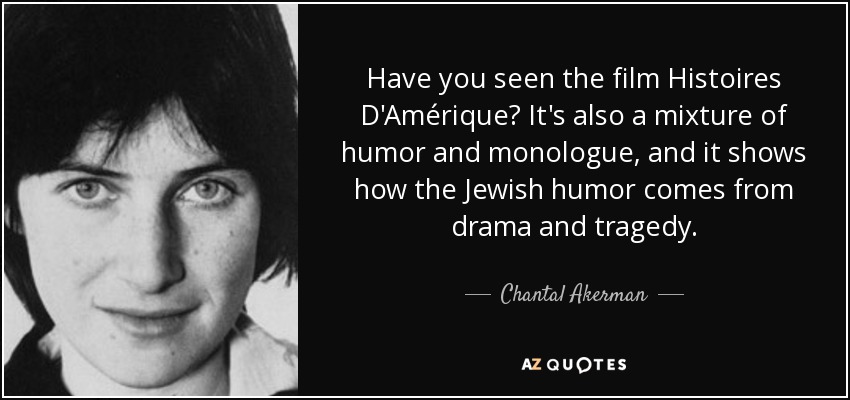 Have you seen the film Histoires D'Amérique? It's also a mixture of humor and monologue, and it shows how the Jewish humor comes from drama and tragedy. - Chantal Akerman