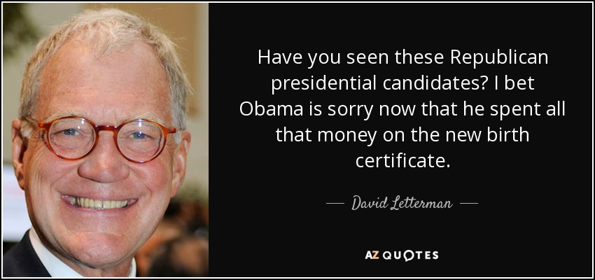 Have you seen these Republican presidential candidates? I bet Obama is sorry now that he spent all that money on the new birth certificate. - David Letterman