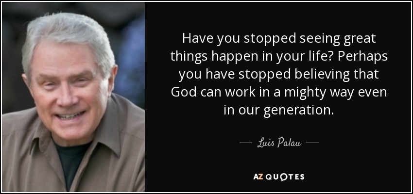 Have you stopped seeing great things happen in your life? Perhaps you have stopped believing that God can work in a mighty way even in our generation. - Luis Palau
