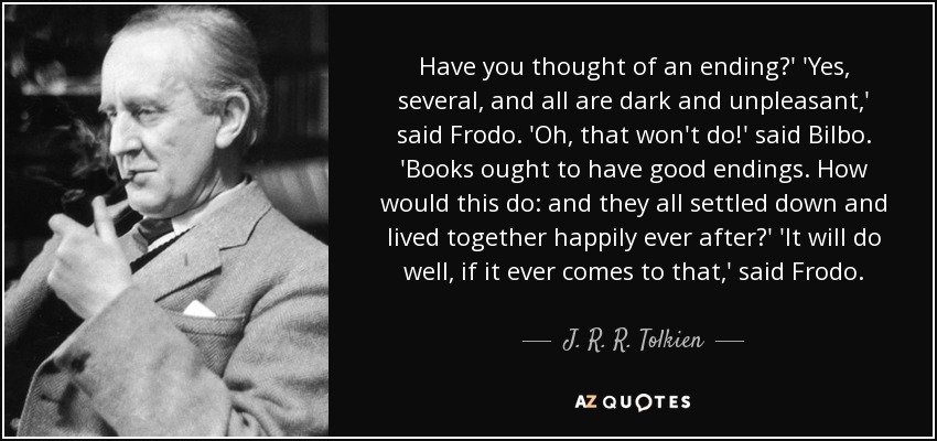 Have you thought of an ending?' 'Yes , several, and all are dark and unpleasant,' said Frodo. 'Oh , that won't do!' said Bilbo. 'Books ought to have good endings. How would this do: and they all settled down and lived together happily ever after?' 'It will do well, if it ever comes to that,' said Frodo. - J. R. R. Tolkien