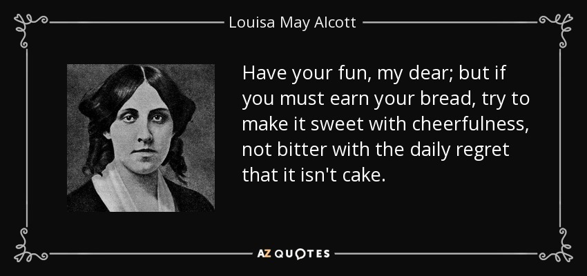 Have your fun, my dear; but if you must earn your bread, try to make it sweet with cheerfulness, not bitter with the daily regret that it isn't cake. - Louisa May Alcott