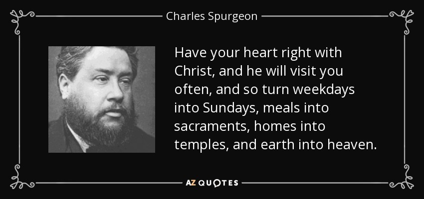 Have your heart right with Christ, and he will visit you often, and so turn weekdays into Sundays, meals into sacraments, homes into temples, and earth into heaven. - Charles Spurgeon