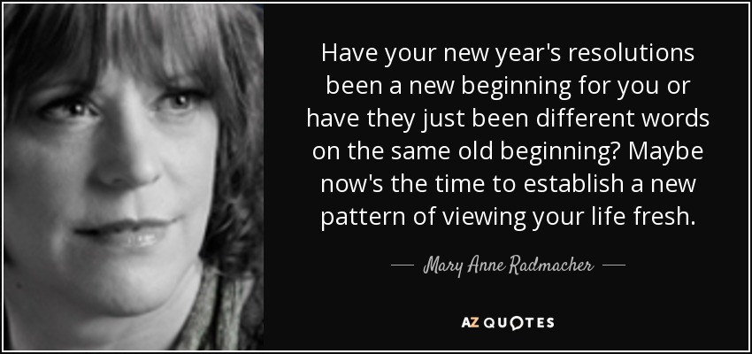 Have your new year's resolutions been a new beginning for you or have they just been different words on the same old beginning? Maybe now's the time to establish a new pattern of viewing your life fresh. - Mary Anne Radmacher