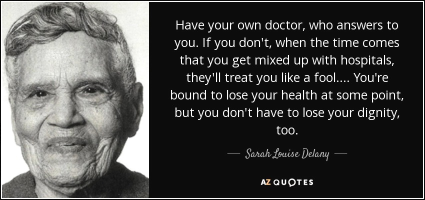 Have your own doctor, who answers to you. If you don't, when the time comes that you get mixed up with hospitals, they'll treat you like a fool. ... You're bound to lose your health at some point, but you don't have to lose your dignity, too. - Sarah Louise Delany