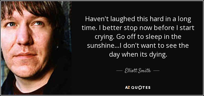 Haven't laughed this hard in a long time. I better stop now before I start crying. Go off to sleep in the sunshine...I don't want to see the day when its dying. - Elliott Smith