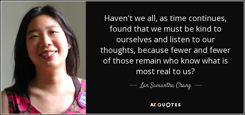 Haven't we all, as time continues, found that we must be kind to ourselves and listen to our thoughts, because fewer and fewer of those remain who know what is most real to us? - Lan Samantha Chang