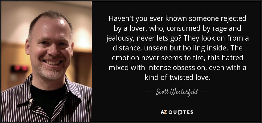 Haven't you ever known someone rejected by a lover, who, consumed by rage and jealousy, never lets go? They look on from a distance, unseen but boiling inside. The emotion never seems to tire, this hatred mixed with intense obsession, even with a kind of twisted love. - Scott Westerfeld